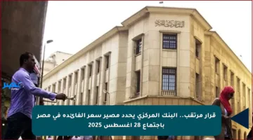 قرار مرتقب.. البنك المركزي يحدد مصير سعر الفائدة في مصر باجتماع 28 أغسطس 2025